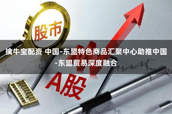 擒牛宝配资 中国-东盟特色商品汇聚中心助推中国-东盟贸易深度融合