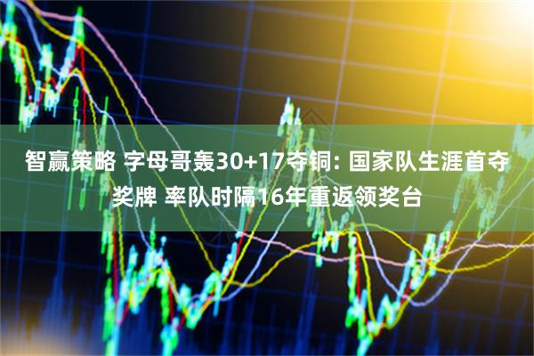 智赢策略 字母哥轰30+17夺铜: 国家队生涯首夺奖牌 率队时隔16年重返领奖台