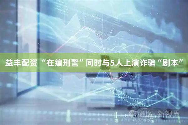 益丰配资 “在编刑警”同时与5人上演诈骗“剧本”