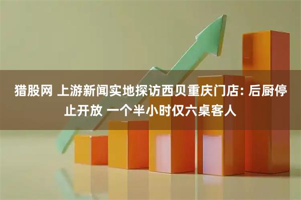 猎股网 上游新闻实地探访西贝重庆门店: 后厨停止开放 一个半小时仅六桌客人