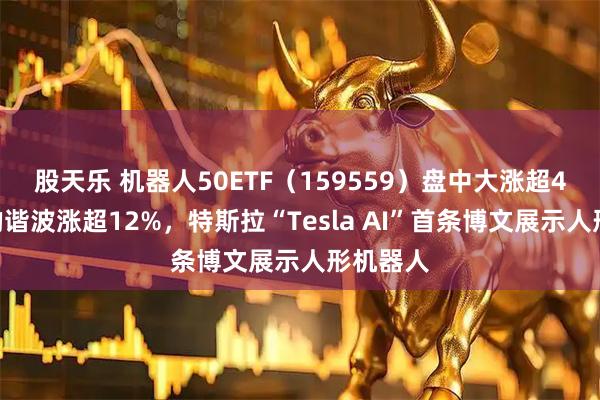 股天乐 机器人50ETF（159559）盘中大涨超4%！绿的谐波涨超12%，特斯拉“Tesla AI”首条博文展示人形机器人