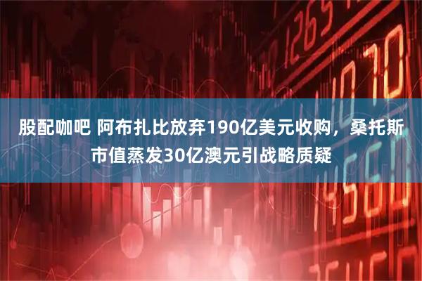 股配咖吧 阿布扎比放弃190亿美元收购，桑托斯市值蒸发30亿澳元引战略质疑