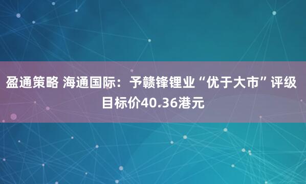 盈通策略 海通国际：予赣锋锂业“优于大市”评级 目标价40.36港元