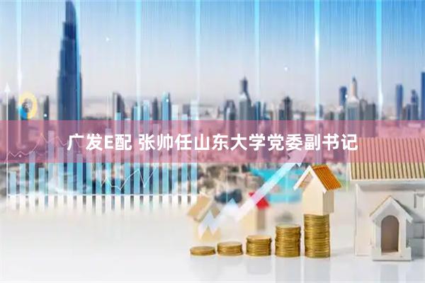 广发E配 张帅任山东大学党委副书记