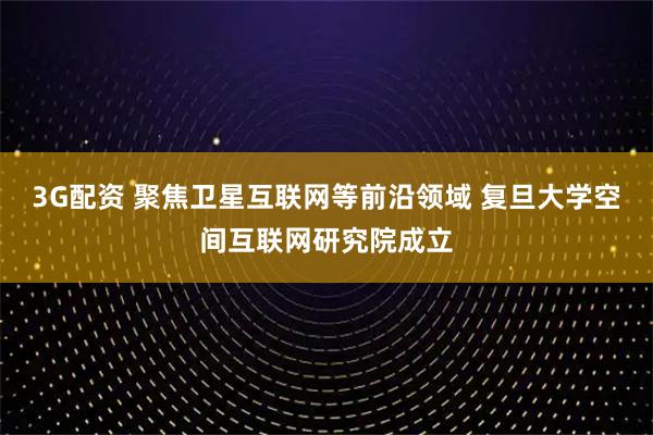 3G配资 聚焦卫星互联网等前沿领域 复旦大学空间互联网研究院成立