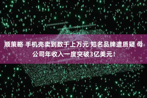 顺策略 手机壳卖到数千上万元 知名品牌遭质疑 母公司年收入一度突破3亿美元！