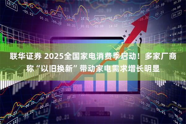 联华证券 2025全国家电消费季启动！多家厂商称“以旧换新”带动家电需求增长明显