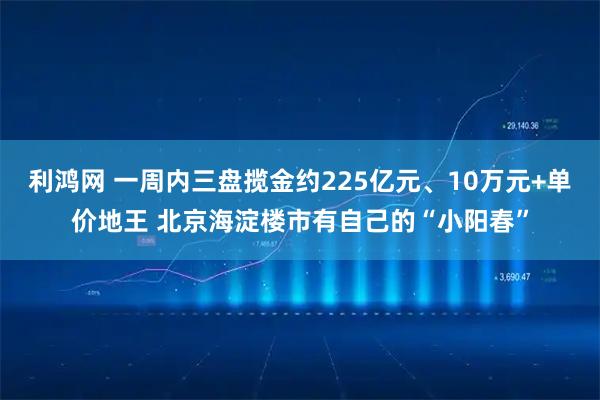 利鸿网 一周内三盘揽金约225亿元、10万元+单价地王 北京海淀楼市有自己的“小阳春”