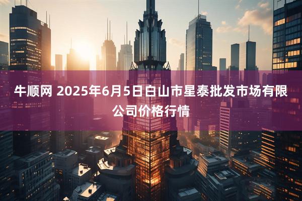 牛顺网 2025年6月5日白山市星泰批发市场有限公司价格行情