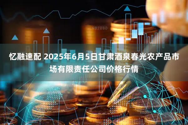 忆融速配 2025年6月5日甘肃酒泉春光农产品市场有限责任公司价格行情