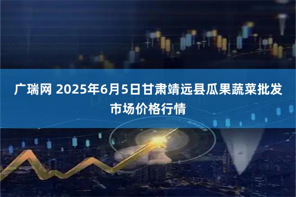 广瑞网 2025年6月5日甘肃靖远县瓜果蔬菜批发市场价格行情