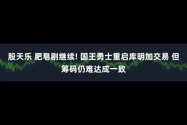 股天乐 肥皂剧继续! 国王勇士重启库明加交易 但筹码仍难达成一致
