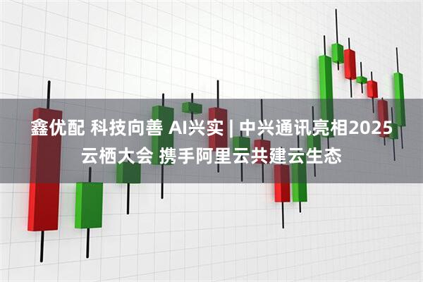 鑫优配 科技向善 AI兴实 | 中兴通讯亮相2025云栖大会 携手阿里云共建云生态