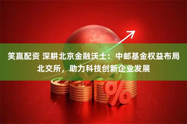 笑赢配资 深耕北京金融沃土：中邮基金权益布局北交所，助力科技创新企业发展
