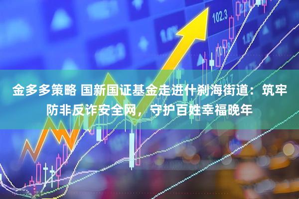 金多多策略 国新国证基金走进什刹海街道：筑牢防非反诈安全网，守护百姓幸福晚年