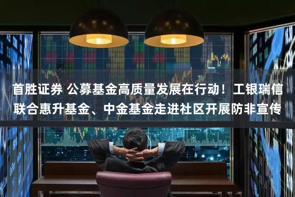 首胜证券 公募基金高质量发展在行动！工银瑞信联合惠升基金、中金基金走进社区开展防非宣传