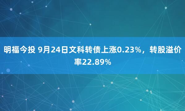 明福今投 9月24日文科转债上涨0.23%，转股溢价率22.89%