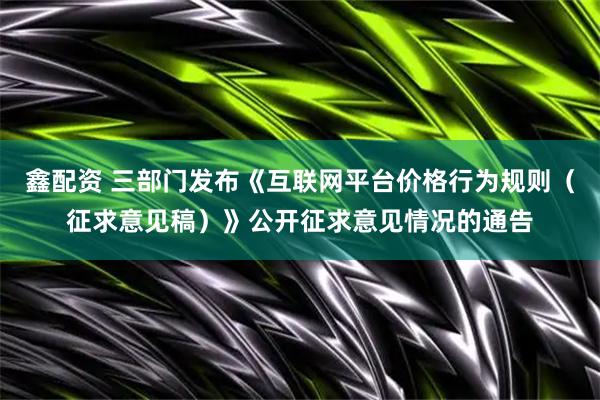鑫配资 三部门发布《互联网平台价格行为规则（征求意见稿）》公开征求意见情况的通告