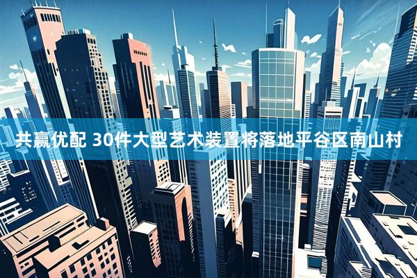 共赢优配 30件大型艺术装置将落地平谷区南山村