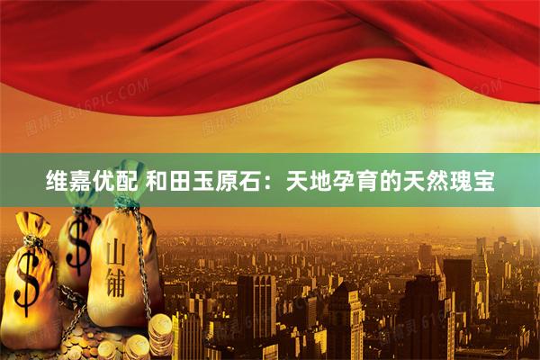 维嘉优配 和田玉原石：天地孕育的天然瑰宝