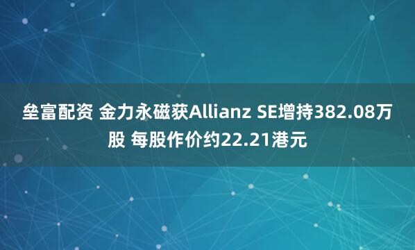 垒富配资 金力永磁获Allianz SE增持382.08万股 每股作价约22.21港元