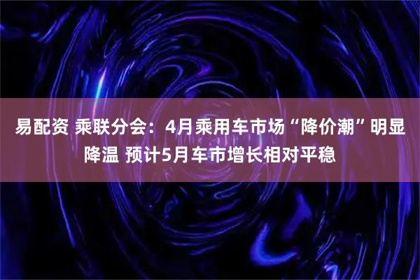 易配资 乘联分会：4月乘用车市场“降价潮”明显降温 预计5月车市增长相对平稳