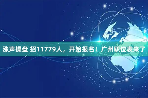 涨声操盘 招11779人，开始报名！广州职位表来了