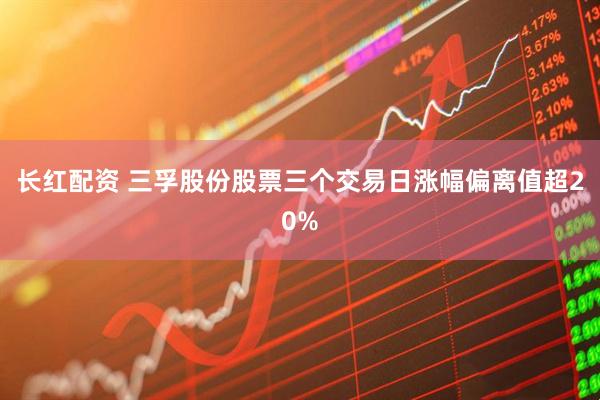 长红配资 三孚股份股票三个交易日涨幅偏离值超20%
