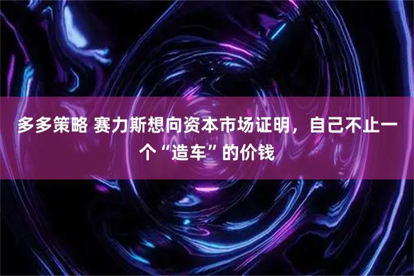 多多策略 赛力斯想向资本市场证明，自己不止一个“造车”的价钱