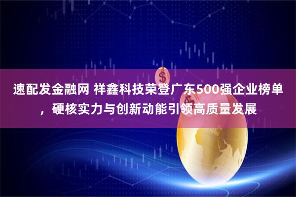速配发金融网 祥鑫科技荣登广东500强企业榜单，硬核实力与创新动能引领高质量发展
