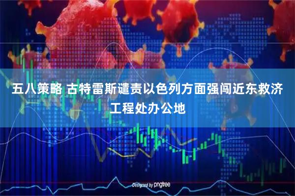 五八策略 古特雷斯谴责以色列方面强闯近东救济工程处办公地