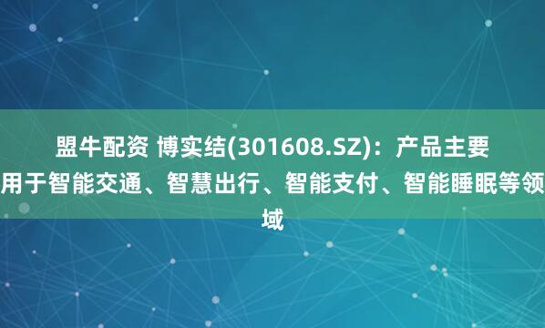 盟牛配资 博实结(301608.SZ)：产品主要应用于智能交通、智慧出行、智能支付、智能睡眠等领域