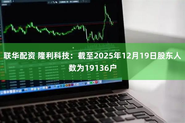 联华配资 隆利科技：截至2025年12月19日股东人数为19136户