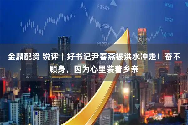 金鼎配资 锐评｜好书记尹春燕被洪水冲走！奋不顾身，因为心里装着乡亲