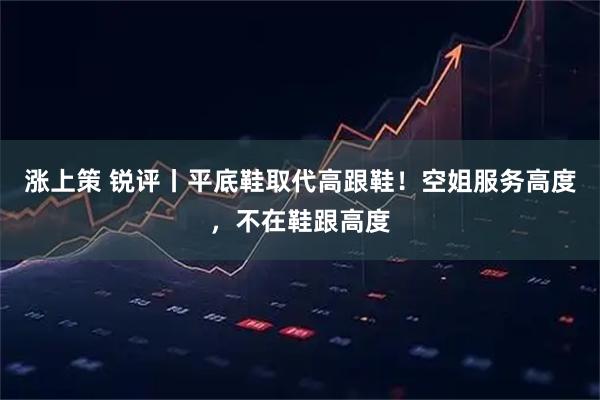 涨上策 锐评丨平底鞋取代高跟鞋！空姐服务高度，不在鞋跟高度