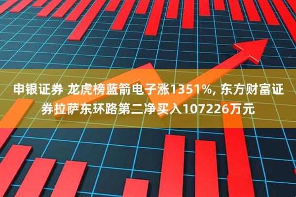 申银证券 龙虎榜蓝箭电子涨1351%, 东方财富证券拉萨东环路第二净买入107226万元
