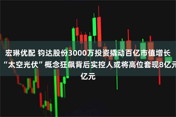 宏琳优配 钧达股份3000万投资撬动百亿市值增长, “太空光伏”概念狂飙背后实控人或将高位套现8亿元