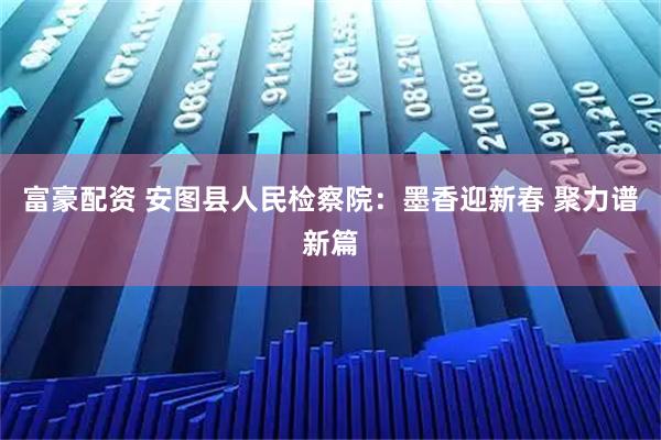 富豪配资 安图县人民检察院：墨香迎新春 聚力谱新篇