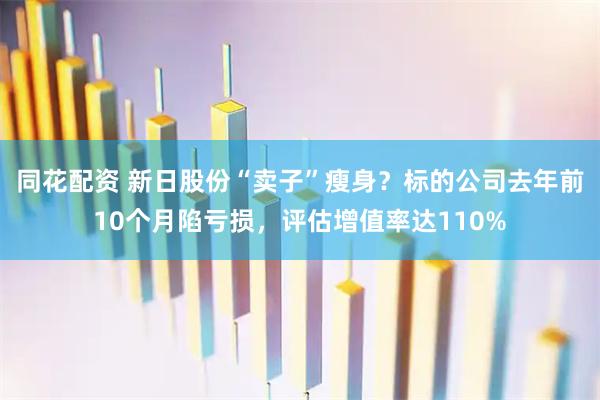 同花配资 新日股份“卖子”瘦身？标的公司去年前10个月陷亏损，评估增值率达110%