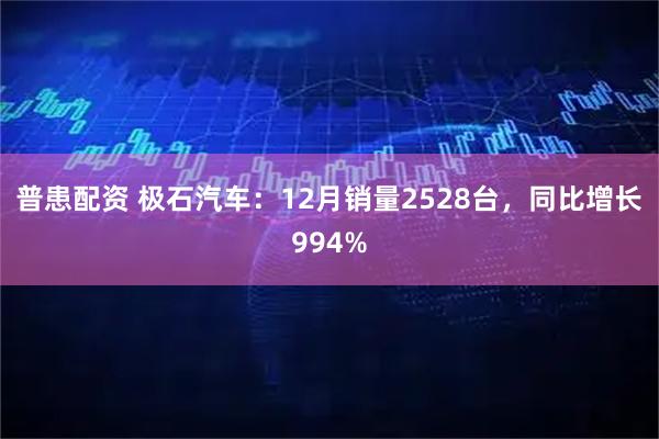 普患配资 极石汽车：12月销量2528台，同比增长994%