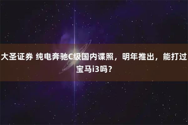 大圣证券 纯电奔驰C级国内谍照，明年推出，能打过宝马i3吗？