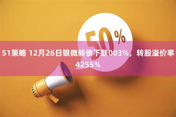 51策略 12月26日银微转债下跌003%，转股溢价率4255%