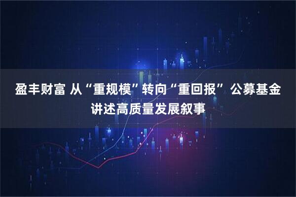 盈丰财富 从“重规模”转向“重回报” 公募基金讲述高质量发展叙事