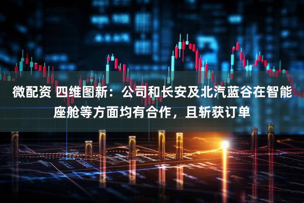 微配资 四维图新：公司和长安及北汽蓝谷在智能座舱等方面均有合作，且斩获订单