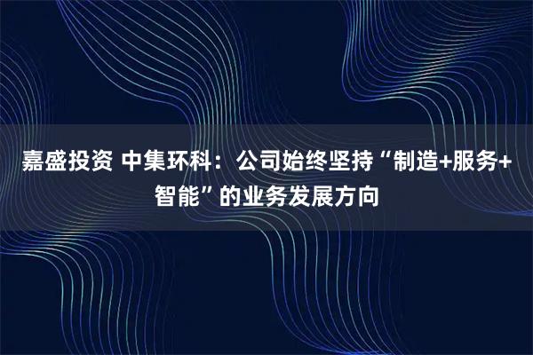 嘉盛投资 中集环科：公司始终坚持“制造+服务+智能”的业务发展方向