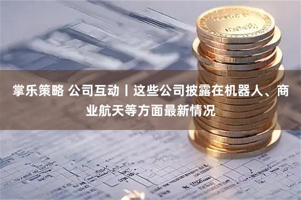 掌乐策略 公司互动丨这些公司披露在机器人、商业航天等方面最新情况