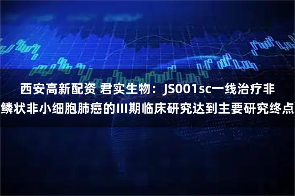 西安高新配资 君实生物：JS001sc一线治疗非鳞状非小细胞肺癌的Ⅲ期临床研究达到主要研究终点