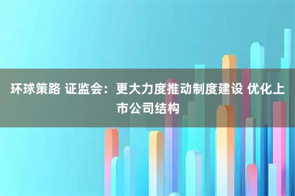 环球策路 证监会：更大力度推动制度建设 优化上市公司结构