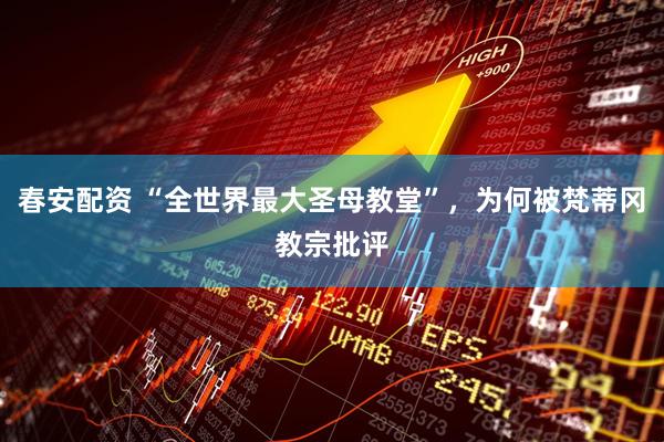 春安配资 “全世界最大圣母教堂”，为何被梵蒂冈教宗批评