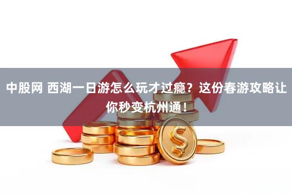 中股网 西湖一日游怎么玩才过瘾？这份春游攻略让你秒变杭州通！